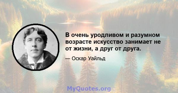 В очень уродливом и разумном возрасте искусство занимает не от жизни, а друг от друга.