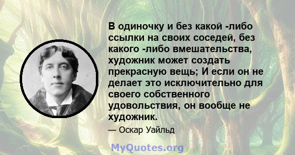 В одиночку и без какой -либо ссылки на своих соседей, без какого -либо вмешательства, художник может создать прекрасную вещь; И если он не делает это исключительно для своего собственного удовольствия, он вообще не