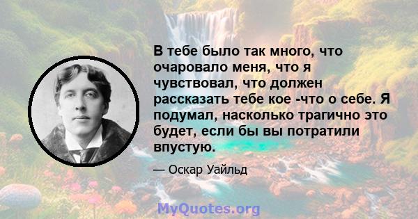 В тебе было так много, что очаровало меня, что я чувствовал, что должен рассказать тебе кое -что о себе. Я подумал, насколько трагично это будет, если бы вы потратили впустую.