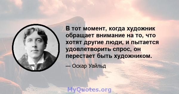 В тот момент, когда художник обращает внимание на то, что хотят другие люди, и пытается удовлетворить спрос, он перестает быть художником.