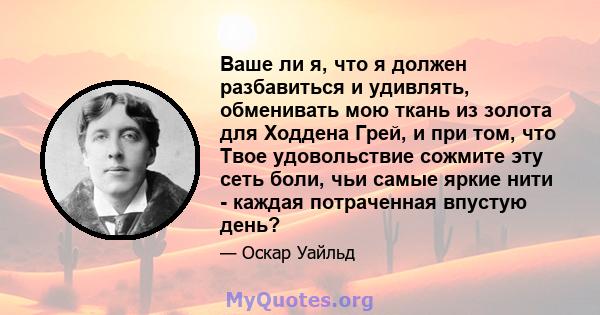 Ваше ли я, что я должен разбавиться и удивлять, обменивать мою ткань из золота для Ходдена Грей, и при том, что Твое удовольствие сожмите эту сеть боли, чьи самые яркие нити - каждая потраченная впустую день?