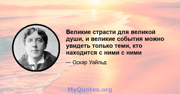 Великие страсти для великой души, и великие события можно увидеть только теми, кто находится с ними с ними