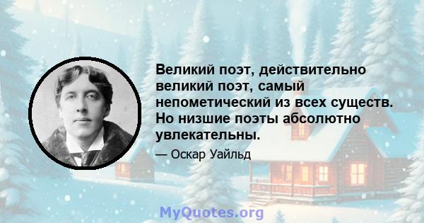 Великий поэт, действительно великий поэт, самый непометический из всех существ. Но низшие поэты абсолютно увлекательны.