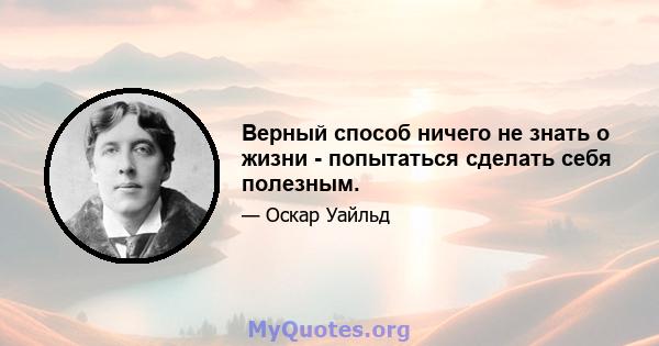 Верный способ ничего не знать о жизни - попытаться сделать себя полезным.