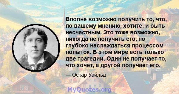 Вполне возможно получить то, что, по вашему мнению, хотите, и быть несчастным. Это тоже возможно, никогда не получить его, но глубоко наслаждаться процессом попыток. В этом мире есть только две трагедии. Один не