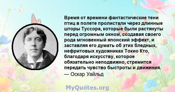 Время от времени фантастические тени птиц в полете пролистали через длинные шторы Туссора, которые были растянуты перед огромным окном, создавая своего рода мгновенный японский эффект, и заставляя его думать об этих