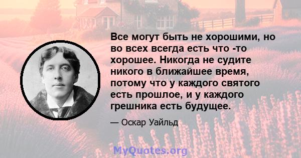 Все могут быть не хорошими, но во всех всегда есть что -то хорошее. Никогда не судите никого в ближайшее время, потому что у каждого святого есть прошлое, и у каждого грешника есть будущее.