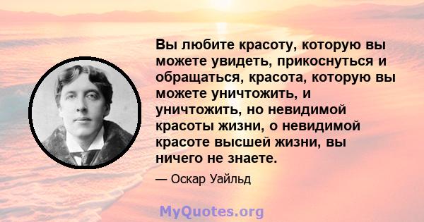 Вы любите красоту, которую вы можете увидеть, прикоснуться и обращаться, красота, которую вы можете уничтожить, и уничтожить, но невидимой красоты жизни, о невидимой красоте высшей жизни, вы ничего не знаете.