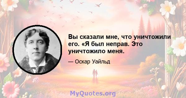 Вы сказали мне, что уничтожили его. «Я был неправ. Это уничтожило меня.