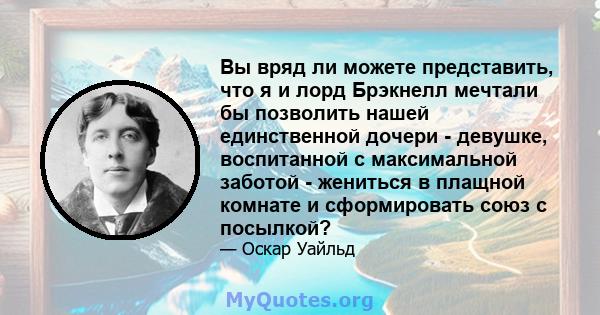 Вы вряд ли можете представить, что я и лорд Брэкнелл мечтали бы позволить нашей единственной дочери - девушке, воспитанной с максимальной заботой - жениться в плащной комнате и сформировать союз с посылкой?