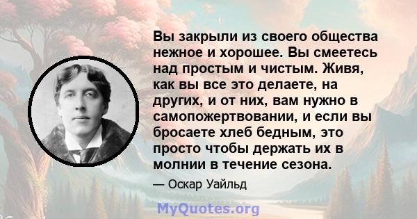 Вы закрыли из своего общества нежное и хорошее. Вы смеетесь над простым и чистым. Живя, как вы все это делаете, на других, и от них, вам нужно в самопожертвовании, и если вы бросаете хлеб бедным, это просто чтобы