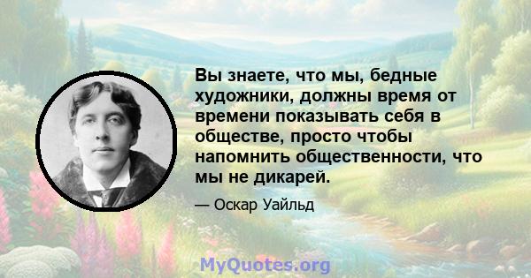 Вы знаете, что мы, бедные художники, должны время от времени показывать себя в обществе, просто чтобы напомнить общественности, что мы не дикарей.