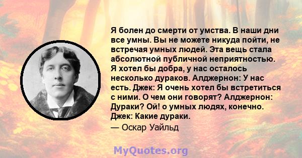 Я болен до смерти от умства. В наши дни все умны. Вы не можете никуда пойти, не встречая умных людей. Эта вещь стала абсолютной публичной неприятностью. Я хотел бы добра, у нас осталось несколько дураков. Алджернон: У