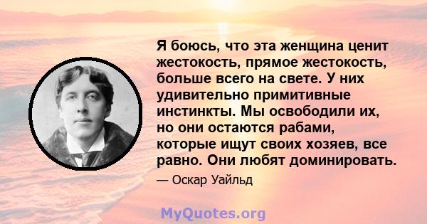 Я боюсь, что эта женщина ценит жестокость, прямое жестокость, больше всего на свете. У них удивительно примитивные инстинкты. Мы освободили их, но они остаются рабами, которые ищут своих хозяев, все равно. Они любят