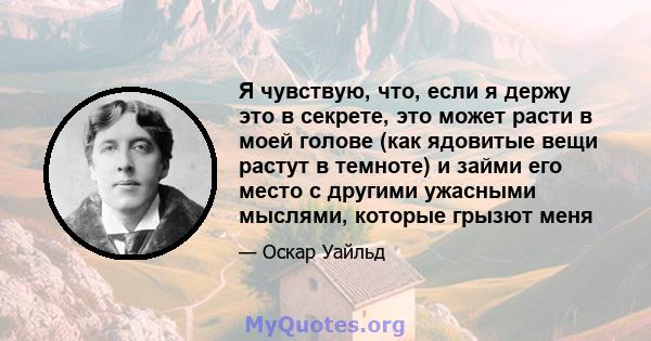 Я чувствую, что, если я держу это в секрете, это может расти в моей голове (как ядовитые вещи растут в темноте) и займи его место с другими ужасными мыслями, которые грызют меня