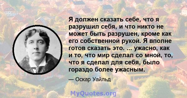 Я должен сказать себе, что я разрушил себя, и что никто не может быть разрушен, кроме как его собственной рукой. Я вполне готов сказать это. ... ужасно, как и то, что мир сделал со мной, то, что я сделал для себя, было