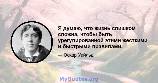 Я думаю, что жизнь слишком сложна, чтобы быть урегулированной этими жесткими и быстрыми правилами.