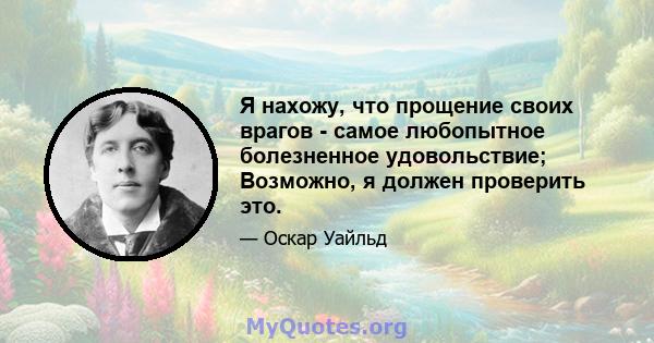 Я нахожу, что прощение своих врагов - самое любопытное болезненное удовольствие; Возможно, я должен проверить это.