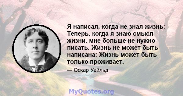 Я написал, когда не знал жизнь; Теперь, когда я знаю смысл жизни, мне больше не нужно писать. Жизнь не может быть написана; Жизнь может быть только проживает.