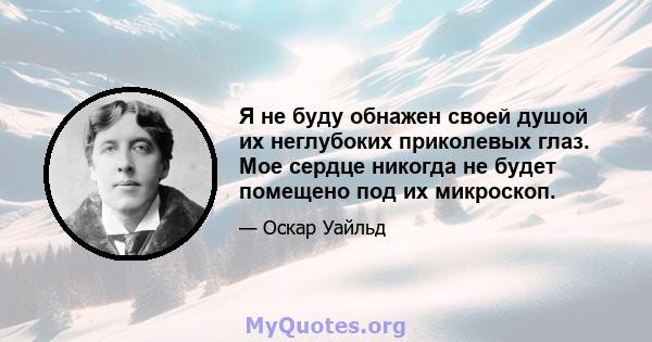 Я не буду обнажен своей душой их неглубоких приколевых глаз. Мое сердце никогда не будет помещено под их микроскоп.