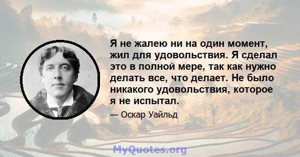 Я не жалею ни на один момент, жил для удовольствия. Я сделал это в полной мере, так как нужно делать все, что делает. Не было никакого удовольствия, которое я не испытал.