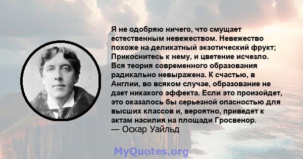 Я не одобряю ничего, что смущает естественным невежеством. Невежество похоже на деликатный экзотический фрукт; Прикоснитесь к нему, и цветение исчезло. Вся теория современного образования радикально невыражена. К