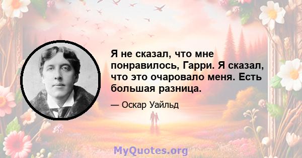 Я не сказал, что мне понравилось, Гарри. Я сказал, что это очаровало меня. Есть большая разница.