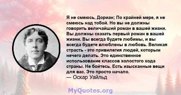 Я не смеюсь, Дориан; По крайней мере, я не смеюсь над тобой. Но вы не должны говорить величайший роман в вашей жизни. Вы должны сказать первый роман в вашей жизни. Вы всегда будете любимы, и вы всегда будете влюблены в