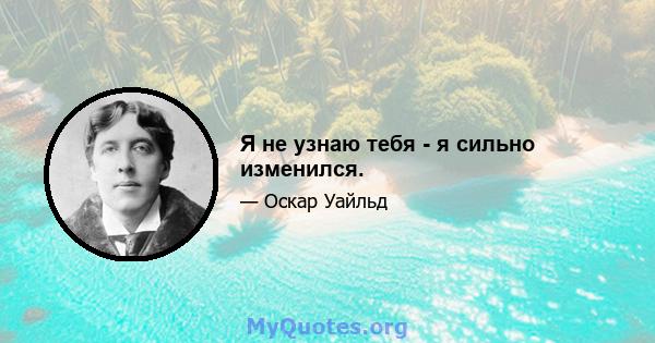 Я не узнаю тебя - я сильно изменился.