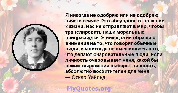 Я никогда не одобряю или не одобряю ничего сейчас. Это абсурдное отношение к жизни. Нас не отправляют в мир, чтобы транслировать наши моральные предрассудки. Я никогда не обращаю внимания на то, что говорят обычные