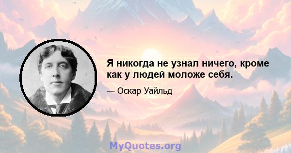 Я никогда не узнал ничего, кроме как у людей моложе себя.