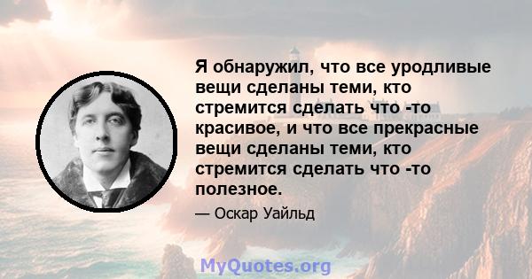 Я обнаружил, что все уродливые вещи сделаны теми, кто стремится сделать что -то красивое, и что все прекрасные вещи сделаны теми, кто стремится сделать что -то полезное.