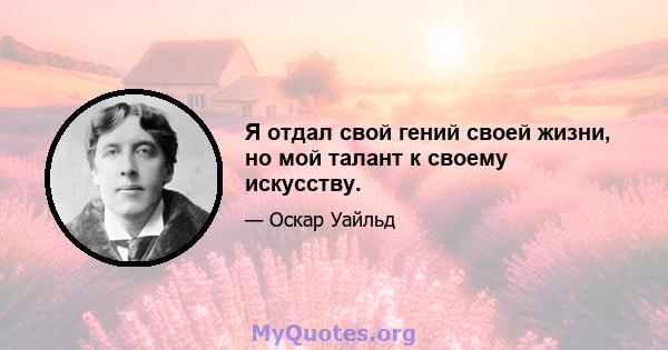 Я отдал свой гений своей жизни, но мой талант к своему искусству.