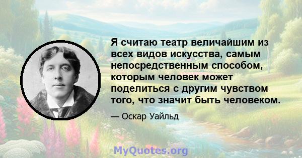 Я считаю театр величайшим из всех видов искусства, самым непосредственным способом, которым человек может поделиться с другим чувством того, что значит быть человеком.