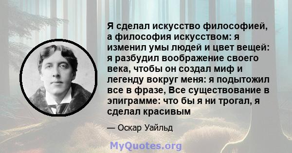 Я сделал искусство философией, а философия искусством: я изменил умы людей и цвет вещей: я разбудил воображение своего века, чтобы он создал миф и легенду вокруг меня: я подытожил все в фразе, Все существование в