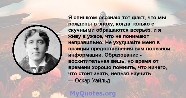 Я слишком осознаю тот факт, что мы рождены в эпоху, когда только с скучными обращаются всерьез, и я живу в ужасе, что не понимают неправильно. Не ухудшайте меня в позиции предоставления вам полезной информации.