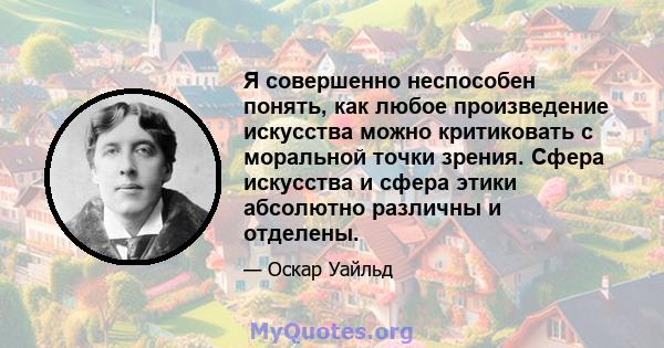 Я совершенно неспособен понять, как любое произведение искусства можно критиковать с моральной точки зрения. Сфера искусства и сфера этики абсолютно различны и отделены.