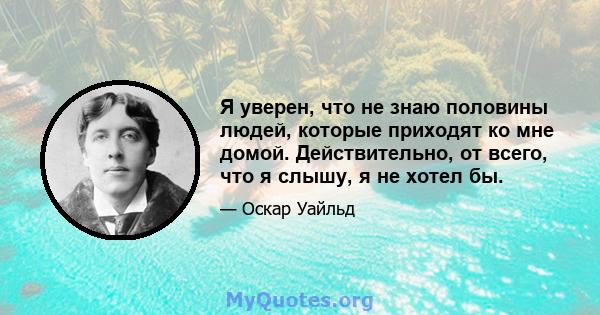 Я уверен, что не знаю половины людей, которые приходят ко мне домой. Действительно, от всего, что я слышу, я не хотел бы.