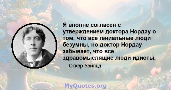 Я вполне согласен с утверждением доктора Нордау о том, что все гениальные люди безумны, но доктор Нордау забывает, что все здравомыслящие люди идиоты.