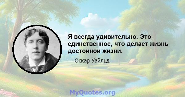 Я всегда удивительно. Это единственное, что делает жизнь достойной жизни.