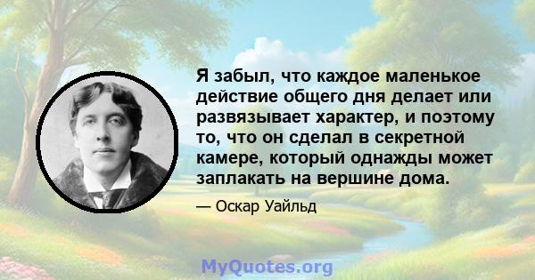 Я забыл, что каждое маленькое действие общего дня делает или развязывает характер, и поэтому то, что он сделал в секретной камере, который однажды может заплакать на вершине дома.