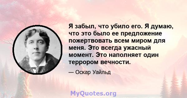 Я забыл, что убило его. Я думаю, что это было ее предложение пожертвовать всем миром для меня. Это всегда ужасный момент. Это наполняет один террором вечности.