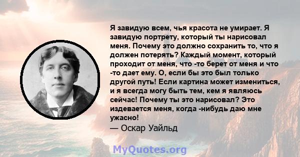 Я завидую всем, чья красота не умирает. Я завидую портрету, который ты нарисовал меня. Почему это должно сохранить то, что я должен потерять? Каждый момент, который проходит от меня, что -то берет от меня и что -то дает 