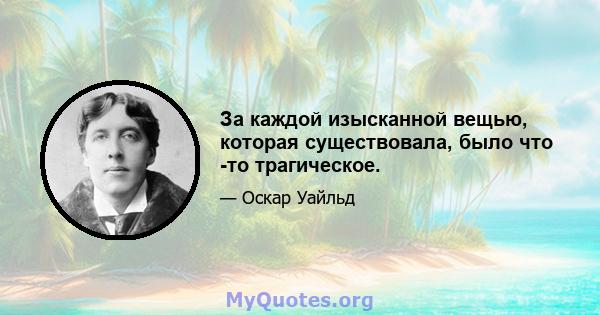 За каждой изысканной вещью, которая существовала, было что -то трагическое.