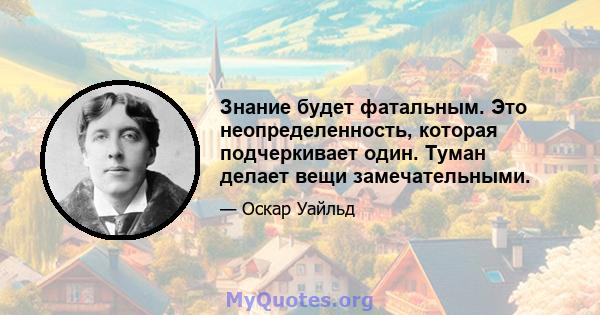 Знание будет фатальным. Это неопределенность, которая подчеркивает один. Туман делает вещи замечательными.