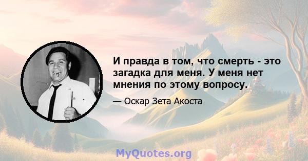 И правда в том, что смерть - это загадка для меня. У меня нет мнения по этому вопросу.