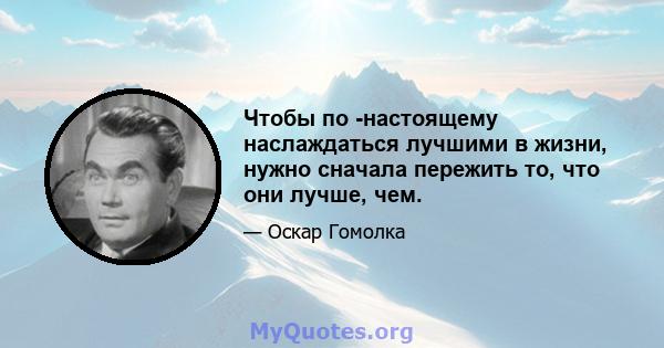 Чтобы по -настоящему наслаждаться лучшими в жизни, нужно сначала пережить то, что они лучше, чем.