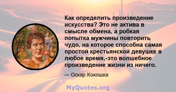 Как определить произведение искусства? Это не актива в смысле обмена, а робкая попытка мужчины повторить чудо, на которое способна самая простой крестьянской девушке в любое время,-это волшебное произведение жизни из