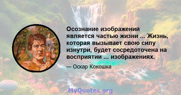 Осознание изображений является частью жизни ... Жизнь, которая вызывает свою силу изнутри, будет сосредоточена на восприятии ... изображениях.