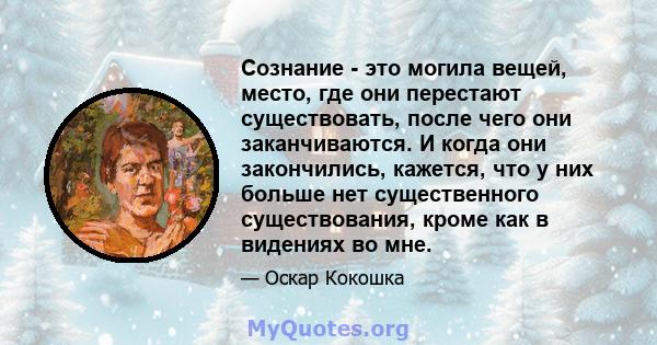 Сознание - это могила вещей, место, где они перестают существовать, после чего они заканчиваются. И когда они закончились, кажется, что у них больше нет существенного существования, кроме как в видениях во мне.